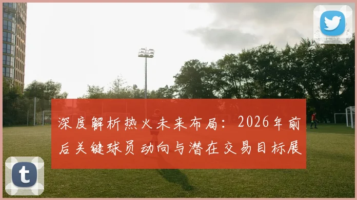 深度解析热火未来布局：2026年前后关键球员动向与潜在交易目标展望