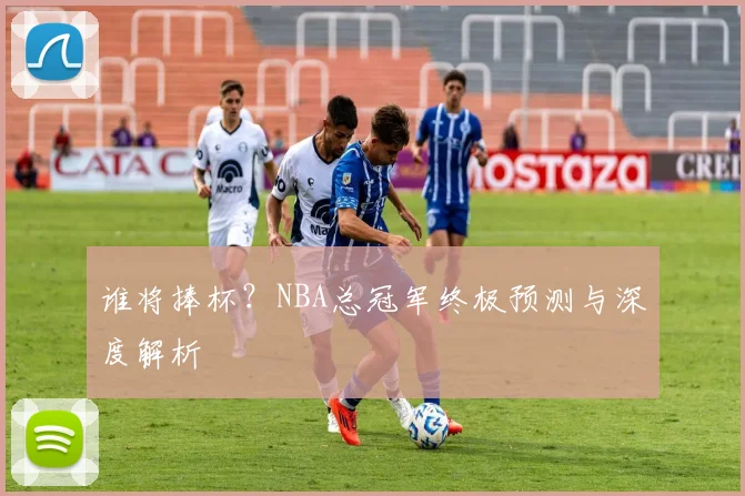 谁将捧杯？NBA总冠军终极预测与深度解析