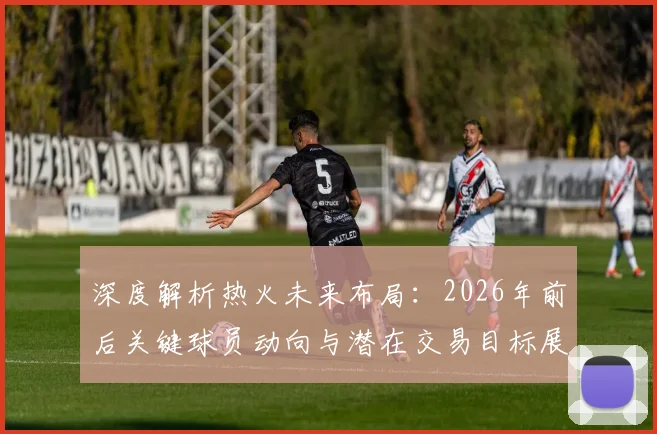 深度解析热火未来布局：2026年前后关键球员动向与潜在交易目标展望
