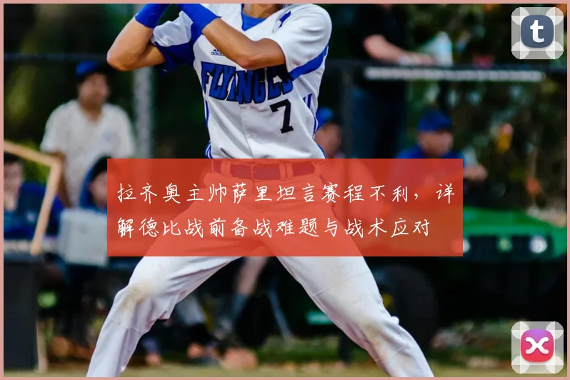 拉齐奥主帅萨里坦言赛程不利，详解德比战前备战难题与战术应对