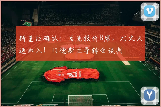 斯基拉确认：马竞报价B席，尤文火速加入！门德斯主导转会谈判