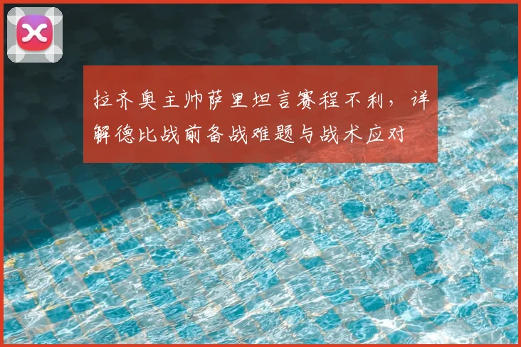 拉齐奥主帅萨里坦言赛程不利，详解德比战前备战难题与战术应对