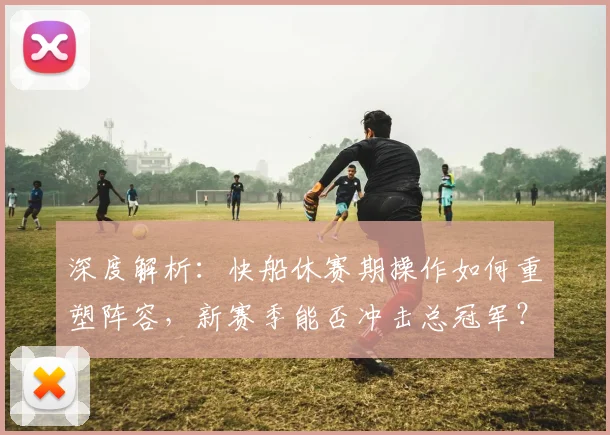 深度解析：快船休赛期操作如何重塑阵容，新赛季能否冲击总冠军？