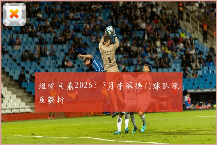 谁将问鼎2026？7月夺冠热门球队深度解析